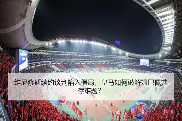 维尼修斯续约谈判陷入僵局，皇马如何破解姆巴佩共存难题？