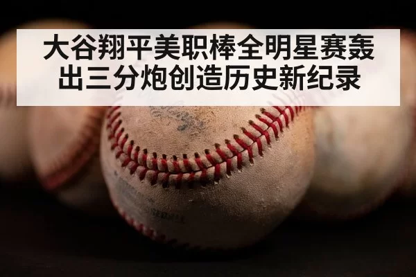 大谷翔平美职棒全明星赛轰出三分炮创造历史新纪录