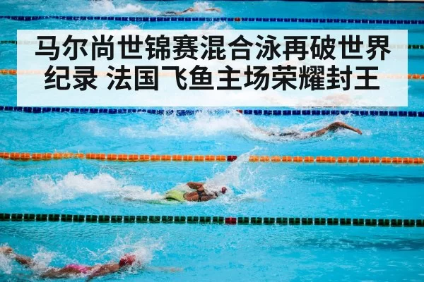 马尔尚世锦赛混合泳再破世界纪录 法国飞鱼主场荣耀封王