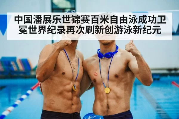 中国潘展乐世锦赛百米自由泳成功卫冕世界纪录再次刷新创游泳新纪元